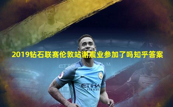 2019钻石联赛伦敦站谢震业参加了吗知乎答案