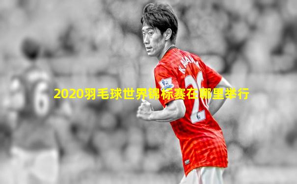 2020羽毛球世界锦标赛在哪里举行