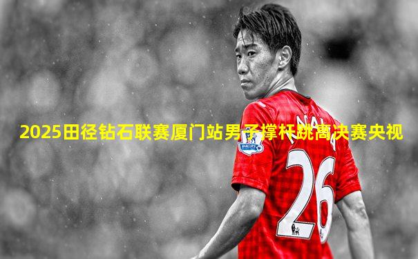 2025田径钻石联赛厦门站男子撑杆跳高决赛央视