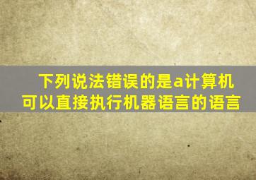 下列说法错误的是a计算机可以直接执行机器语言的语言