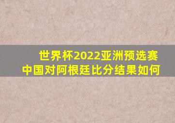 世界杯2022亚洲预选赛中国对阿根廷比分结果如何