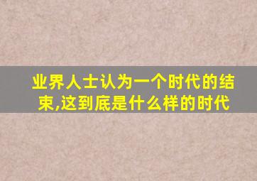 业界人士认为一个时代的结束,这到底是什么样的时代