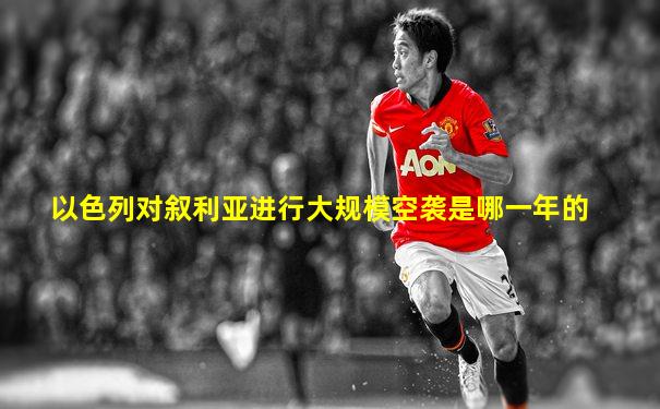 以色列对叙利亚进行大规模空袭是哪一年的