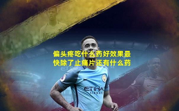 偏头疼吃什么药好效果最快除了止痛片还有什么药
