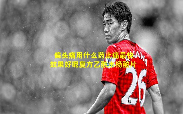 偏头痛用什么药止痛最快效果好呢复方乙酰水杨酸片