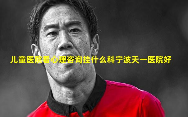 儿童医院看心理咨询挂什么科宁波天一医院好