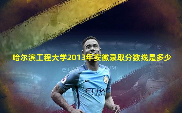 哈尔滨工程大学2013年安徽录取分数线是多少