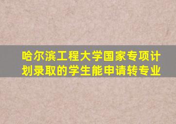 哈尔滨工程大学国家专项计划录取的学生能申请转专业