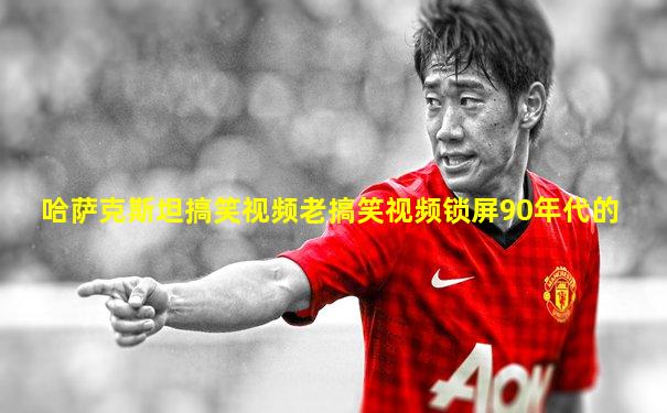 哈萨克斯坦搞笑视频老搞笑视频锁屏90年代的