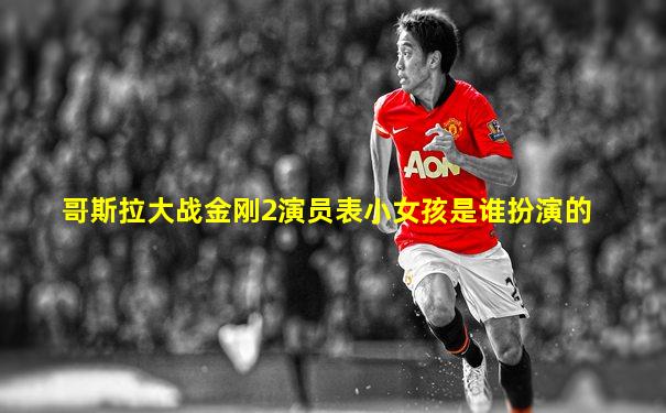 哥斯拉大战金刚2演员表小女孩是谁扮演的
