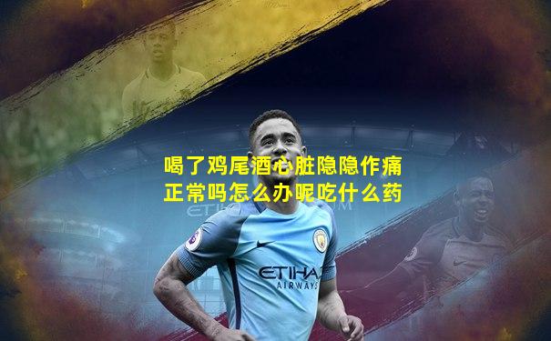 喝了鸡尾酒心脏隐隐作痛正常吗怎么办呢吃什么药
