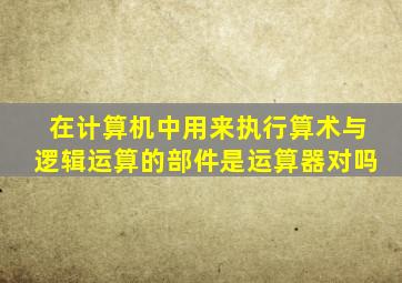在计算机中用来执行算术与逻辑运算的部件是运算器对吗