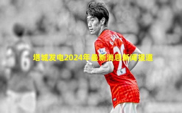 塔城发电2024年最新消息新闻报道
