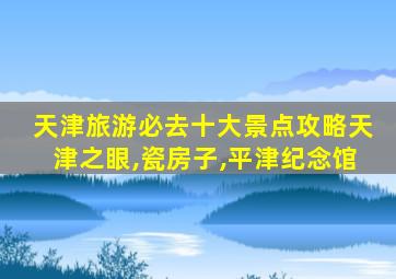 天津旅游必去十大景点攻略天津之眼,瓷房子,平津纪念馆
