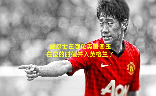 威尔士在哪位英国国王在位的时候并入英格兰了