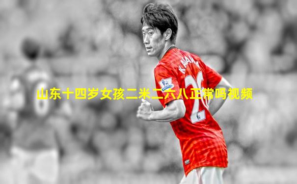 山东十四岁女孩二米二六八正常吗视频