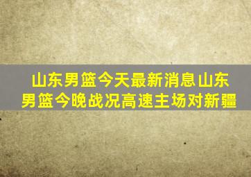山东男篮今天最新消息山东男篮今晚战况高速主场对新疆