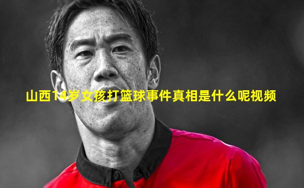 山西14岁女孩打篮球事件真相是什么呢视频