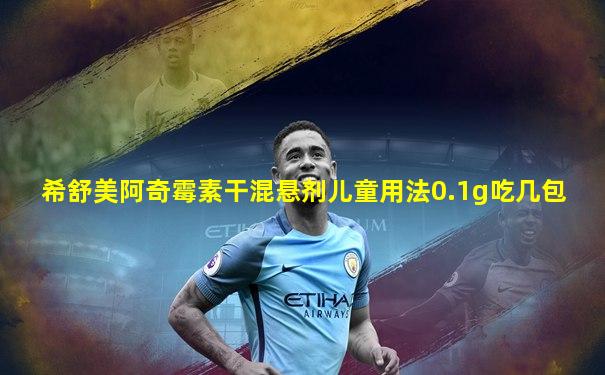 希舒美阿奇霉素干混悬剂儿童用法0.1g吃几包