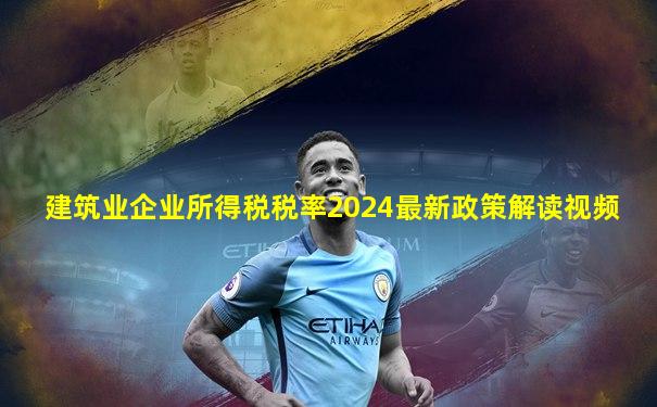 建筑业企业所得税税率2024最新政策解读视频
