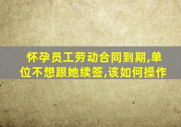 怀孕员工劳动合同到期,单位不想跟她续签,该如何操作