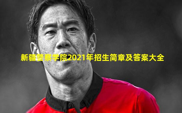 新疆警察学院2021年招生简章及答案大全