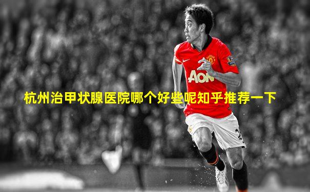 杭州治甲状腺医院哪个好些呢知乎推荐一下