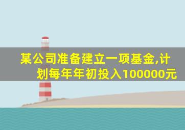 某公司准备建立一项基金,计划每年年初投入100000元