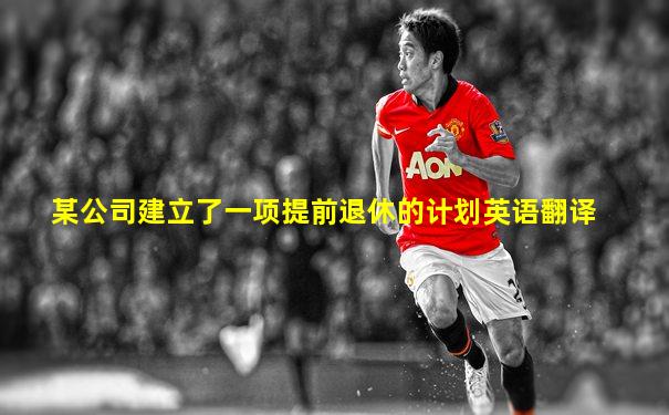 某公司建立了一项提前退休的计划英语翻译
