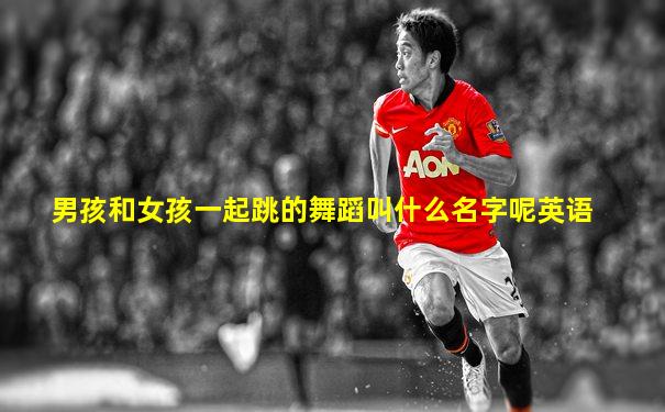 男孩和女孩一起跳的舞蹈叫什么名字呢英语