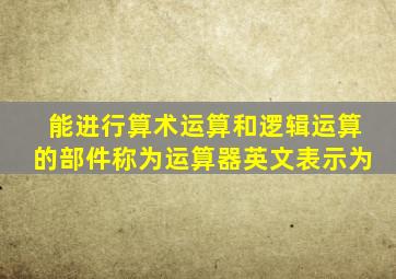 能进行算术运算和逻辑运算的部件称为运算器英文表示为