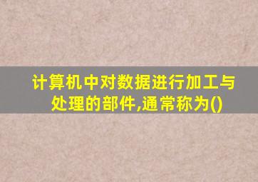 计算机中对数据进行加工与处理的部件,通常称为()