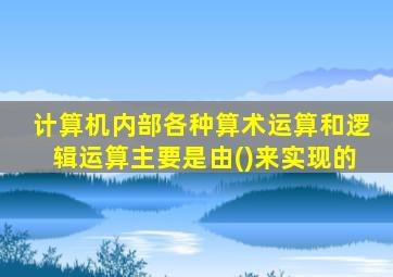 计算机内部各种算术运算和逻辑运算主要是由()来实现的