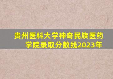 贵州医科大学神奇民族医药学院录取分数线2023年
