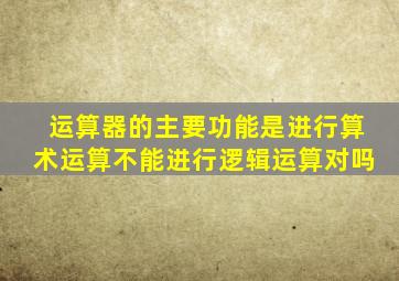 运算器的主要功能是进行算术运算不能进行逻辑运算对吗
