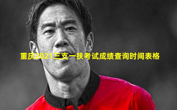 重庆2021三支一扶考试成绩查询时间表格